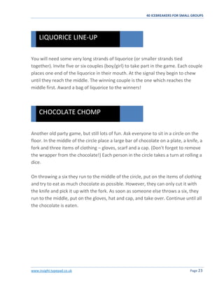 40 ICEBREAKERS FOR SMALL GROUPS
www.insight.typepad.co.uk Page 23
You will need some very long strands of liquorice (or smaller strands tied
together). Invite five or six couples (boy/girl) to take part in the game. Each couple
places one end of the liquorice in their mouth. At the signal they begin to chew
until they reach the middle. The winning couple is the one which reaches the
middle first. Award a bag of liquorice to the winners!
Another old party game, but still lots of fun. Ask everyone to sit in a circle on the
floor. In the middle of the circle place a large bar of chocolate on a plate, a knife, a
fork and three items of clothing – gloves, scarf and a cap. (Don't forget to remove
the wrapper from the chocolate!) Each person in the circle takes a turn at rolling a
dice.
On throwing a six they run to the middle of the circle, put on the items of clothing
and try to eat as much chocolate as possible. However, they can only cut it with
the knife and pick it up with the fork. As soon as someone else throws a six, they
run to the middle, put on the gloves, hat and cap, and take over. Continue until all
the chocolate is eaten.
CHOCOLATE CHOMP
LIQUORICE LINE-UP
 