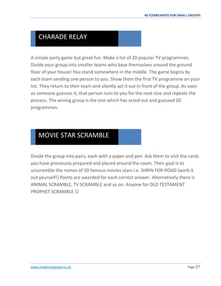 40 ICEBREAKERS FOR SMALL GROUPS
www.insight.typepad.co.uk Page 27
A simple party game but great fun. Make a list of 20 popular TV programmes.
Divide your group into smaller teams who base themselves around the ground
floor of your house! You stand somewhere in the middle. The game begins by
each team sending one person to you. Show them the first TV programme on your
list. They return to their team and silently act it out in front of the group. As soon
as someone guesses it, that person runs to you for the next clue and repeats the
process. The wining group is the one which has acted out and guessed 20
programmes.
Divide the group into pairs, each with a paper and pen. Ask them to visit the cards
you have previously prepared and placed around the room. Their goal is to
unscramble the names of 20 famous movies stars i.e. SHRIN FOR ROAD (work it
out yourself!) Points are awarded for each correct answer. Alternatively there is
ANIMAL SCRAMBLE, TV SCRAMBLE and so on. Anyone for OLD TESTAMENT
PROPHET SCRAMBLE 
MOVIE STAR SCRAMBLE
CHARADE RELAY
 