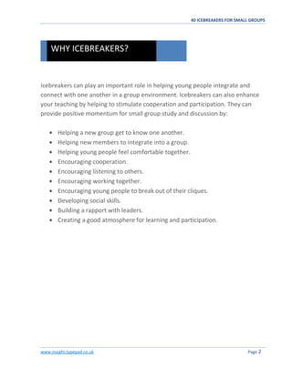 40 ICEBREAKERS FOR SMALL GROUPS
www.insight.typepad.co.uk Page 2
Icebreakers can play an important role in helping young people integrate and
connect with one another in a group environment. Icebreakers can also enhance
your teaching by helping to stimulate cooperation and participation. They can
provide positive momentum for small group study and discussion by:
Helping a new group get to know one another.
Helping new members to integrate into a group.
Helping young people feel comfortable together.
Encouraging cooperation.
Encouraging listening to others.
Encouraging working together.
Encouraging young people to break out of their cliques.
Developing social skills.
Building a rapport with leaders.
Creating a good atmosphere for learning and participation.
WHY ICEBREAKERS?
 
