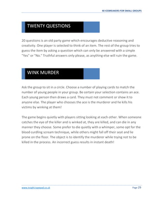 40 ICEBREAKERS FOR SMALL GROUPS
www.insight.typepad.co.uk Page 29
20 questions is an old party game which encourages deductive reasoning and
creativity. One player is selected to think of an item. The rest of the group tries to
guess the item by asking a question which can only be answered with a simple
"Yes" or "No." Truthful answers only please, as anything else will ruin the game.
Ask the group to sit in a circle. Choose a number of playing cards to match the
number of young people in your group. Be certain your selection contains an ace.
Each young person then draws a card. They must not comment or show it to
anyone else. The player who chooses the ace is the murderer and he kills his
victims by winking at them!
The game begins quietly with players sitting looking at each other. When someone
catches the eye of the killer and is winked at, they are killed, and can die in any
manner they choose. Some prefer to die quietly with a whimper, some opt for the
blood curdling scream technique, while others might fall off their seat and lie
prone on the floor. The object is to identify the murderer while trying not to be
killed in the process. An incorrect guess results in instant death!
WINK MURDER
TWENTY QUESTIONS
 