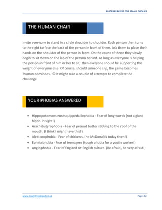 40 ICEBREAKERS FOR SMALL GROUPS
www.insight.typepad.co.uk Page 30
Invite everyone to stand in a circle shoulder to shoulder. Each person then turns
to the right to face the back of the person in front of them. Ask them to place their
hands on the shoulder of the person in front. On the count of three they slowly
begin to sit down on the lap of the person behind. As long as everyone is helping
the person in front of him or her to sit, then everyone should be supporting the
weight of everyone else. Of course, should someone slip, the game becomes
'human dominoes.'  It might take a couple of attempts to complete the
challenge.
Hippopotomonstrosesquippedaliophobia - Fear of long words (not a giant
hippo in sight!)
Arachibutyrophobia - Fear of peanut butter sticking to the roof of the
mouth. (I think I might have this!)
Alektorophobia - Fear of chickens. (no McDonalds today then!)
Ephebiphobia - Fear of teenagers (tough phobia for a youth worker!)
Anglophobia - Fear of England or English culture. (Be afraid, be very afraid!)
YOUR PHOBIAS ANSWERED
THE HUMAN CHAIR
 