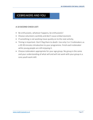 40 ICEBREAKERS FOR SMALL GROUPS
www.insight.typepad.co.uk Page 3
A 10 SECOND CHECK LIST!
Be enthusiastic, whatever happens, be enthusiastic!
Choose volunteers carefully and don't cause embarrassment.
If something is not working move quickly on to the next activity.
Timing is important. Don't flog them to death. Use only 2 or 3 icebreakers as
a 20-30 minutes introduction to your programme. Finish each icebreaker
while young people are still enjoying it.
Choose icebreakers appropriate for your age group. No group is the same
and your understanding of what will and will not work with your group is a
core youth work skill.
ICEBREAKERS AND YOU
 