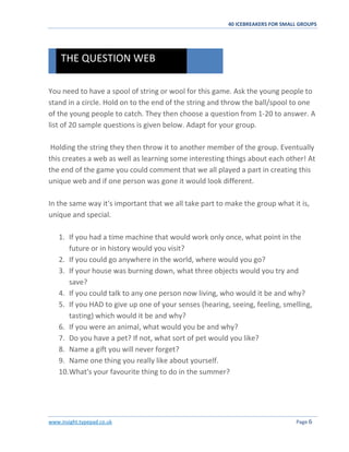 40 ICEBREAKERS FOR SMALL GROUPS
www.insight.typepad.co.uk Page 6
You need to have a spool of string or wool for this game. Ask the young people to
stand in a circle. Hold on to the end of the string and throw the ball/spool to one
of the young people to catch. They then choose a question from 1-20 to answer. A
list of 20 sample questions is given below. Adapt for your group.
Holding the string they then throw it to another member of the group. Eventually
this creates a web as well as learning some interesting things about each other! At
the end of the game you could comment that we all played a part in creating this
unique web and if one person was gone it would look different.
In the same way it's important that we all take part to make the group what it is,
unique and special.
1. If you had a time machine that would work only once, what point in the
future or in history would you visit?
2. If you could go anywhere in the world, where would you go?
3. If your house was burning down, what three objects would you try and
save?
4. If you could talk to any one person now living, who would it be and why?
5. If you HAD to give up one of your senses (hearing, seeing, feeling, smelling,
tasting) which would it be and why?
6. If you were an animal, what would you be and why?
7. Do you have a pet? If not, what sort of pet would you like?
8. Name a gift you will never forget?
9. Name one thing you really like about yourself.
10.What's your favourite thing to do in the summer?
THE QUESTION WEB
 
