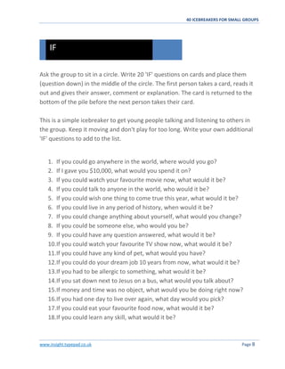 40 ICEBREAKERS FOR SMALL GROUPS
www.insight.typepad.co.uk Page 8
Ask the group to sit in a circle. Write 20 'IF' questions on cards and place them
(question down) in the middle of the circle. The first person takes a card, reads it
out and gives their answer, comment or explanation. The card is returned to the
bottom of the pile before the next person takes their card.
This is a simple icebreaker to get young people talking and listening to others in
the group. Keep it moving and don't play for too long. Write your own additional
'IF' questions to add to the list.
1. If you could go anywhere in the world, where would you go?
2. If I gave you $10,000, what would you spend it on?
3. If you could watch your favourite movie now, what would it be?
4. If you could talk to anyone in the world, who would it be?
5. If you could wish one thing to come true this year, what would it be?
6. If you could live in any period of history, when would it be?
7. If you could change anything about yourself, what would you change?
8. If you could be someone else, who would you be?
9. If you could have any question answered, what would it be?
10.If you could watch your favourite TV show now, what would it be?
11.If you could have any kind of pet, what would you have?
12.If you could do your dream job 10 years from now, what would it be?
13.If you had to be allergic to something, what would it be?
14.If you sat down next to Jesus on a bus, what would you talk about?
15.If money and time was no object, what would you be doing right now?
16.If you had one day to live over again, what day would you pick?
17.If you could eat your favourite food now, what would it be?
18.If you could learn any skill, what would it be?
IF
 