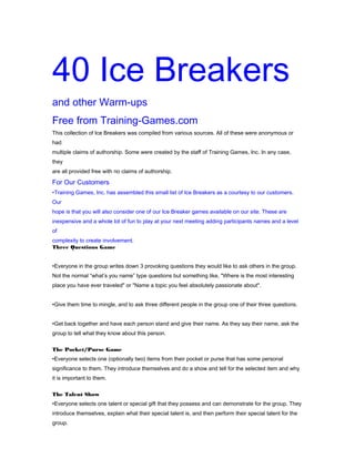 40 Ice Breakers
and other Warm-ups
Free from Training-Games.com
This collection of Ice Breakers was compiled from various sources. All of these were anonymous or
had
multiple claims of authorship. Some were created by the staff of Training Games, Inc. In any case,
they
are all provided free with no claims of authorship.

For Our Customers
•Training Games, Inc. has assembled this small list of Ice Breakers as a courtesy to our customers.
Our
hope is that you will also consider one of our Ice Breaker games available on our site. These are
inexpensive and a whole lot of fun to play at your next meeting adding participants names and a level
of
complexity to create involvement.
Three Questions Game
•Everyone in the group writes down 3 provoking questions they would like to ask others in the group.
Not the normal “what’s you name” type questions but something like, "Where is the most interesting
place you have ever traveled" or "Name a topic you feel absolutely passionate about".
•Give them time to mingle, and to ask three different people in the group one of their three questions.
•Get back together and have each person stand and give their name. As they say their name, ask the
group to tell what they know about this person.
The Pocket/Purse Game
•Everyone selects one (optionally two) items from their pocket or purse that has some personal
significance to them. They introduce themselves and do a show and tell for the selected item and why
it is important to them.
The Talent Show
•Everyone selects one talent or special gift that they possess and can demonstrate for the group. They
introduce themselves, explain what their special talent is, and then perform their special talent for the
group.

 