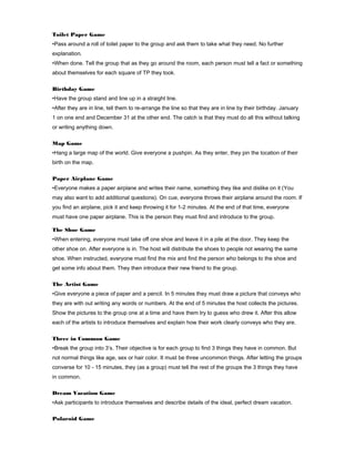 Toilet Paper Game
•Pass around a roll of toilet paper to the group and ask them to take what they need. No further
explanation.
•When done. Tell the group that as they go around the room, each person must tell a fact or something
about themselves for each square of TP they took.
Birthday Game
•Have the group stand and line up in a straight line.
•After they are in line, tell them to re-arrange the line so that they are in line by their birthday. January
1 on one end and December 31 at the other end. The catch is that they must do all this without talking
or writing anything down.
Map Game
•Hang a large map of the world. Give everyone a pushpin. As they enter, they pin the location of their
birth on the map.
Paper Airplane Game
•Everyone makes a paper airplane and writes their name, something they like and dislike on it (You
may also want to add additional questions). On cue, everyone throws their airplane around the room. If
you find an airplane, pick it and keep throwing it for 1-2 minutes. At the end of that time, everyone
must have one paper airplane. This is the person they must find and introduce to the group.
The Shoe Game
•When entering, everyone must take off one shoe and leave it in a pile at the door. They keep the
other shoe on. After everyone is in. The host will distribute the shoes to people not wearing the same
shoe. When instructed, everyone must find the mix and find the person who belongs to the shoe and
get some info about them. They then introduce their new friend to the group.
The Artist Game
•Give everyone a piece of paper and a pencil. In 5 minutes they must draw a picture that conveys who
they are with out writing any words or numbers. At the end of 5 minutes the host collects the pictures.
Show the pictures to the group one at a time and have them try to guess who drew it. After this allow
each of the artists to introduce themselves and explain how their work clearly conveys who they are.
Three in Common Game
•Break the group into 3’s. Their objective is for each group to find 3 things they have in common. But
not normal things like age, sex or hair color. It must be three uncommon things. After letting the groups
converse for 10 - 15 minutes, they (as a group) must tell the rest of the groups the 3 things they have
in common.
Dream Vacation Game
•Ask participants to introduce themselves and describe details of the ideal, perfect dream vacation.
Polaroid Game

 