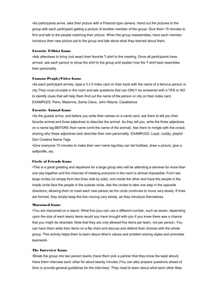 •As participants arrive, take their picture with a Polaroid type camera. Hand out the pictures to the
group with each participant getting a picture of another member of the group. Give them 15 minutes to
find and talk to the people matching their picture. When the group reassembles, have each member
introduce their new picture pal to the group and talk about what they learned about them.
Favorite T-Shirt Game
•Ask attendees to bring (not wear) their favorite T-shirt to the meeting. Once all participants have
arrived, ask each person to show the shirt to the group and explain how the T-shirt best resembles
their personality.
Famous People/Cities Game
•As each participant arrives, tape a 3 x 5 index card on their back with the name of a famous person or
city.They must circulate in the room and ask questions that can ONLY be answered with a YES or NO
to identify clues that will help them find out the name of the person or city on their index card.
EXAMPLES: Paris, Madonna, Santa Claus, John Wayne, Casablanca
Favorite Animal Game
•As the guests arrive, and before you write their names on a name card, ask them to tell you their
favorite animal and three adjectives to describe the animal. As they tell you, write the three adjectives
on a name tag BEFORE their name (omit the name of the animal). Ask them to mingle with the crowd,
sharing why these adjectives best describe their own personality. EXAMPLES: Loyal, cuddly, playful
Dan Creative Name Tags
•Give everyone 15 minutes to make their own name tag-they can list hobbies, draw a picture, give a
selfprofile, etc.
Circle of Friends Game
•This is a great greeting and departure for a large group who will be attending a seminar for more than
one day together and the chances of meeting everyone in the room is almost impossible. Form two
large circles (or simply form two lines side by side), one inside the other and have the people in the
inside circle face the people in the outside circle. Ask the circles to take one step in the opposite
directions, allowing them to meet each new person as the circle continues to move very slowly. If lines
are formed, they simply keep the line moving very slowly, as they introduce themselves.
Marooned Game
•You are marooned on a island. What five (you can use a different number, such as seven, depending
upon the size of each team) items would you have brought with you if you knew there was a chance
that you might be stranded. Note that they are only allowed five items per team, not per person. You
can have them write their items on a flip chart and discuss and defend their choices with the whole
group. This activity helps them to learn about other's values and problem solving styles and promotes
teamwork.
The Interview Game
•Break the group into two person teams (have them pick a partner that they know the least about).
Have them interview each other for about twenty minutes (You can also prepare questions ahead of
time or provide general guidelines for the interview). They need to learn about what each other likes

 