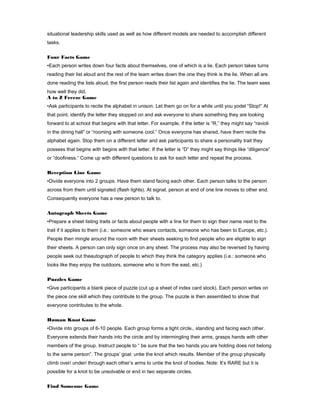 situational leadership skills used as well as how different models are needed to accomplish different
tasks.
Four Facts Game
•Each person writes down four facts about themselves, one of which is a lie. Each person takes turns
reading their list aloud and the rest of the team writes down the one they think is the lie. When all are
done reading the lists aloud, the first person reads their list again and identifies the lie. The team sees
how well they did.
A to Z Freeze Game
•Ask participants to recite the alphabet in unison. Let them go on for a while until you yodel “Stop!” At
that point, identify the letter they stopped on and ask everyone to share something they are looking
forward to at school that begins with that letter. For example, if the letter is “R,” they might say “ravioli
in the dining hall” or “rooming with someone cool.” Once everyone has shared, have them recite the
alphabet again. Stop them on a different letter and ask participants to share a personality trait they
possess that begins with begins with that letter. If the letter is “D” they might say things like “diligence”
or “doofiness.” Come up with different questions to ask for each letter and repeat the process.
Reception Line Game
•Divide everyone into 2 groups. Have them stand facing each other. Each person talks to the person
across from them until signaled (flash lights). At signal, person at end of one line moves to other end.
Consequently everyone has a new person to talk to.
Autograph Sheets Game
•Prepare a sheet listing traits or facts about people with a line for them to sign their name next to the
trait if it applies to them (i.e.: someone who wears contacts, someone who has been to Europe, etc.).
People then mingle around the room with their sheets seeking to find people who are eligible to sign
their sheets. A person can only sign once on any sheet. The process may also be reversed by having
people seek out theautograph of people to which they think the category applies (i.e.: someone who
looks like they enjoy the outdoors, someone who is from the east, etc.)
Puzzles Game
•Give participants a blank piece of puzzle (cut up a sheet of index card stock). Each person writes on
the piece one skill which they contribute to the group. The puzzle is then assembled to show that
everyone contributes to the whole.
Human Knot Game
•Divide into groups of 6-10 people. Each group forms a tight circle., standing and facing each other.
Everyone extends their hands into the circle and by intermingling their arms, grasps hands with other
members of the group. Instruct people to “ be sure that the two hands you are holding does not belong
to the same person”. The groups’ goal: untie the knot which results. Member of the group physically
climb over/ under/ through each other’s arms to untie the knot of bodies. Note: It’s RARE but it is
possible for a knot to be unsolvable or end in two separate circles.
Find Someone Game

 