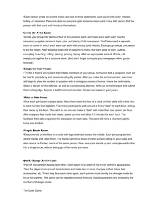 •Each person writes on a blank index card one to three statements, such as favorite color, interest,
hobby, or vacations. Pass out cards so everyone gets someone else's card. Have that person find the
person with their card and introduce themselves.
Get in the News Game
•Divide your group into teams of four or five persons each, and make sure each team has the
necessary supplies--scissors, tape, pins, and plenty of old newspaper. You'll also need a separate
room or corner in which each team can work with privacy (and hilarity). Each group selects one person
to be the model. After deciding what kind of costume to make, the team goes to work--cutting,
crumpling, bunching, rolling, piecing, pinning, taping. After an appropriate amount of time, call
everybody together for a costume show. (And don't forget to recycle your newspaper when you're
finished!)
Kangaroo Court Game
•Try this if there's an incident that irritates members of your group. Announce that a kangaroo court will
be held to properly try and prosecute all guilty parties. After you make the announcement, everyone
will begin to view the incident in question with a contagious sense of humor. Name the defendants.
Select a lawyer for the defense, as well as a prosecuting attorney. Write up formal charges and submit
them to the judge. Appoint a bailiff and court recorder. Screen and swear in your jurors.
Make a Date Game
•Give each participant a paper plate. Have them draw the face of a clock on their plate with a line next
to each number (no digitals!). Then have participants walk around a find a "date" for each hour, writing
their name by the hour. The catch is, no one can make a "date" with more than one person per hour.
After everyone has made their dates, speed up time and allow 1-3 minutes for each hour. The
facilitator then asks a question for discussion on each date. The pairs will have a chance to get to
know one another.
People Knots Game
•Everyone sits on the floor in a circle with legs extended toward the middle. Each person grabs two
others' hands and holds them. The hands cannot be those of either person sitting on your sides and
also cannot be the two hands of the same person. Now, everyone stands up and untangles each other
into a single circle, without letting go of the hands you have.

Quick Change Artist Game
•Pair off into partners facing each other. Each player is to observe his or her partner's appearance.
Then the players turn around back-to-back and make two or more changes in their dress, hair
accessories, etc. When they face each other again, each partner must identify the changes made by
his or her partner. This game can be repeated several times by changing partners and increasing the
number of changes made.
The Quiet Game

 