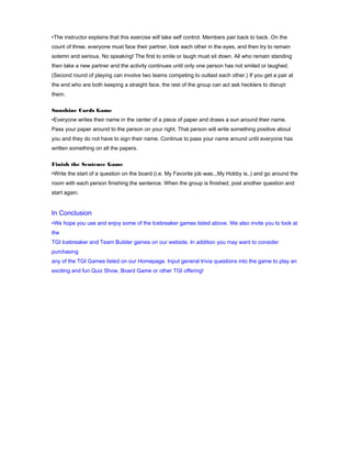 •The instructor explains that this exercise will take self control. Members pair back to back. On the
count of three, everyone must face their partner, look each other in the eyes, and then try to remain
solemn and serious. No speaking! The first to smile or laugh must sit down. All who remain standing
then take a new partner and the activity continues until only one person has not smiled or laughed.
(Second round of playing can involve two teams competing to outlast each other.) If you get a pair at
the end who are both keeping a straight face, the rest of the group can act ask hecklers to disrupt
them.
Sunshine Cards Game
•Everyone writes their name in the center of a piece of paper and draws a sun around their name.
Pass your paper around to the person on your right. That person will write something positive about
you and they do not have to sign their name. Continue to pass your name around until everyone has
written something on all the papers.
Finish the Sentence Game
•Write the start of a question on the board (i.e. My Favorite job was..,My Hobby is..) and go around the
room with each person finishing the sentence. When the group is finished, post another question and
start again.

In Conclusion
•We hope you use and enjoy some of the Icebreaker games listed above. We also invite you to look at
the
TGI Icebreaker and Team Builder games on our website. In addition you may want to consider
purchasing
any of the TGI Games listed on our Homepage. Input general trivia questions into the game to play an
exciting and fun Quiz Show, Board Game or other TGI offering!

 