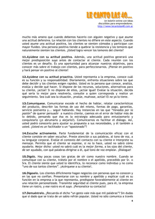 Un boletín online con ideas
                                                           discutibles para emprendedores.
                                                          http://www.lecantolas40.com.ar



mucho más ameno que cuando debemos hacerlo con alguien negativo y que asume
una actitud defensiva. La relación con los clientes no difiere en este aspecto. Cuando
usted asume una actitud positiva, los clientes se sienten cómodos y participan con
mayor fluidez. Una persona positiva tiende a quebrar la resistencia y los temores que
naturalmente sienten los clientes. ¿Usted logra vencer los temores del cliente?

11.Ayúdese con su actitud positiva. Además, una actitud positiva generará una
mejor predisposición suya antes de contactar al cliente. Cada reunión con los
clientes es un desafío. Es una oportunidad para alcanzar nuestros objetivos, para
conocer más sobre el trabajo con clientes, para perfeccionarnos. ¡Piense en positivo
y hará pensar en positivo al cliente!

12.Ayúdese con su actitud proactiva. Usted representa a la empresa, conoce cuál
es su función y su responsabilidad. Diariamente, enfrenta situaciones sobre las que
debe decidir y los clientes exigen rapidez. Usted es la persona que conoce, analiza,
evalúa y decide qué hacer. Si dispone de los recursos, soluciones, alternativas para
su cliente, ¡actúe! Si no dispone de ellos, ¡actúe igual! Evalúe la situación, decida
qué sería lo mejor para resolverla, consulte a quien corresponda y realice un
seguimiento. Sea cuál sea la situación, ¡evalúe, muévase, actúe! El no ya lo tiene.

13.Comuníquese. Comunicarse excede el hecho de hablar, relatar características
del producto, describir las formas de uso del mismo, formas de pago, garantías,
servicio postventa y... seguir hablando. Hay instancias en las que “llevados por la
pasión” de querer persuadir a nuestro cliente, caemos en el error de hablar más de
lo debido, pensando que ésa es la estrategia adecuada para entusiasmarlo y
conquistarlo (¿o abrumarlo y alejarlo?). Comunicarnos es facilitar el diálogo. Así,
usted podrá conocerlo para ajustar su propuesta a sus necesidades, y él también a
usted. ¿Usted es un facilitador o un “apasionado”?

14.Escuche activamente. Parte fundamental de la comunicación eficaz con el
cliente consiste en saber escuchar. Preste atención a sus palabras, al tono de voz, a
su lenguaje corporal. Evalúe el contexto del contacto con su cliente e interprete su
mensaje. Permita que el cliente se exprese, si no lo hace, usted no sabrá cómo
ayudarlo. Mejor dicho: usted no sabrá cuál es la mejor forma, a los ojos del cliente,
de ser ayudado, con qué palabras dirigirse a él, qué tono de voz emplear. ¡Dialogue!

15.Dígalo. Hay pocas cosas tan gratas de oír como nuestro nombre. Cuando se
comunique con su cliente, trátelo por el nombre o el apellido, precedido por Sr. o
Sra. El cliente siente que usted lo identifica, lo reconoce como individuo y no como
“uno de sus tantos clientes”. ¡Acérquese a su cliente!.

16.Dígaselo. Los clientes difícilmente hagan negocios con personas que no conocen y
en las que no confían. Presentarse con su nombre y apellido y explicar cuál es su
función en la empresa a la que representa, predispone favorablemente al cliente en
una relación personalizada. Transmite seguridad al cliente pues, para él, la empresa
tiene un rostro, y ese rostro es el suyo. ¡Personalice su contacto!

17.Demuéstrelo. ¿Recuerda el dicho “un gesto vale más que mil palabras”? Sin dudas
que sí dado que se trata de un sabio refrán popular. Usted no sólo comunica a través
                                                                                         4
 