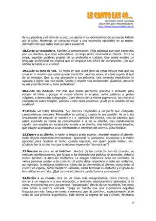 Un boletín online con ideas
                                                           discutibles para emprendedores.
                                                          http://www.lecantolas40.com.ar



de sus palabras y el tono de su voz; sus gestos y los movimientos de su cuerpo hablan
por sí solos. Mantenga un contacto visual y una expresión agradable en su rostro.
¡Demuéstrele que usted está allí para ayudarlo!

18.Cuide su vocabulario. Facilite la comunicación. Elija palabras que sean conocidas
por sus clientes, que sean entendibles, no haga sentir incómodo al cliente. Evite la
jerga, aquellas palabras propias de su profesión o trabajo. Que usted emplee un
lenguaje profesional no implica que el lenguaje sea difícil de comprender. ¿En qué
idioma le habla a su cliente?

19.Cuide su tono de voz. El modo en que usted dice las cosas influye más que las
cosas en sí mismas que usted quiere transmitir. Muchas veces, el cómo supera al qué
de su mensaje. Que su voz acompañe a sus palabras. Una correcta modulación lo
ayudará a lograr una voz cálida. Sonría y respire más lentamente. ¡Grábese, escuche
su voz y perfeccione su tono profesional!

20.Cuide sus modales. Por más que pueda parecerle gracioso o tentador para
romper el hielo o porque el mismo cliente lo emplea, evite palabras o gestos
vulgares, o demasiado coloquiales. Caen dentro de la misma sugerencia, los chistes o
comentarios sobre religión, política u otro tema polémico. ¿Cuál es el modelo de sus
modales?

21.Brinde un trato diferente. Sus clientes responden a un perfil que comparte
características similares. Personalice su contacto cuanto le sea posible. No se trata
únicamente de emplear el nombre y / o apellido del cliente, sino de además: que
usted acomode su forma de comunicación a la de su cliente, más rapido-menos
rápido; que emplee un vocabulario acorde a su cliente, más técnico-menos técnico;
que adapte su propuesta a las necesidades e intereses del cliente. ¡Sea flexible!

22.Espere a su cliente. A nadie le resulta grato esperar. Muestre respeto al cliente,
evite dejarlo esperando eternamente, ignorando su presencia. Discúlpese y bríndele
opciones para resolver el tema: cúando regresar, con quién puede hablar, etc.
¿Cuándo fue la última vez que lo dejaron esperando “sin noticias”?

23.Muestre su cara en el teléfono. Muchos de los contactos con los clientes, se
realizan telefónicamente, por lo que si ha diseñado una política de atención, debería
incluir también la atención telefónica. La imagen telefónica debe ser uniforme. Si
varias personas asisten a los clientes, el estilo debe respetarse y debe ser uniforme,
por ejemplo: la etiqueta telefónica, cómo dar la bienvenida al cliente, cómo dejar al
cliente en espera, como transferir llamadas, cómo terminar el contacto y el grado de
formalidad en el trato. ¿Qué cara ve el cliente cuando llama a su empresa?

24.Reciba a su cliente. Una de las cosas más desagradables, como clientes, es
entrar a un negocio o a una recepción, y sentirnos absolutamente ignorados. A lo
sumo, encontrarnos con una persona “parapetada” detrás de un escritorio, haciendo
caso omiso a nuestra entrada. Tenga en cuenta que una experiencia negativa
impacta con más fuerza en nuestra memoria que las positivas, especialmente, si se
trata de una primera experiencia. Esté atento al ingreso de sus clientes. Recíbalos

                                                                                         5
 