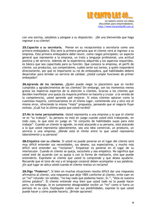 Un boletín online con ideas
                                                          discutibles para emprendedores.
                                                         http://www.lecantolas40.com.ar



con una sonrisa, salúdelos y póngase a su disposición. ¡Dé una bienvenida que haga
regresar a su cliente!

25.Capacite a su secretaria.     Piense en su recepcionista o secretaria como una
primera embajadora. Ella será la primera persona que el cliente verá al ingresar a su
empresa. Esta primera embajadora debe reunir, como rasgos principales: un aspecto
general que represente a la empresa, un trato y lenguaje profesional, una actitud
positiva y de servicio. Además de la experiencia adquirida y los aspectos requeridos,
es básico que sea capacitada para su función. Que conozca la empresa, el perfil de
cliente, sus productos, sus competidores, cuáles serán sus tareas, a quién responderá
directamente, por qué es importante su rol de embajadora, qué habilidades deberá
desarrollar para brindar un servicio de calidad. ¿Usted cumple funciones de primer
embajador?

26.Aprenda de los reclamos. ¿Quién puede negar lo placentero que es recibir
cumplidos y agradecimientos de los clientes? Sin embargo, son los momentos menos
gratos los maestros expertos de la atención a clientes. Gracias a los clientes que
deciden manifestar una queja (la mayoría prefiere no hacerlo y cruzar a la vereda de
la competencia), usted aprende qué mejorar. Si estos clientes optaran como la
cuantiosa mayoría, continuaríamos en el mismo lugar, cometiendo una y otra vez el
mismo error, ofreciendo la misma “mala” propuesta, pensando que el negocio fluye
exitoso. ¿Cuál fue la última queja que usted recibió?

27.No lo tome personalmente. Usted representa a una empresa y lo que el cliente
ve es “su trabajo”. Su persona no está en juego cuando usted está trabajando, en
todo caso, lo que está en juego es “el conjunto de habilidades suyas para este
trabajo”. Cuando un cliente lo agrede, no está atacando a su persona, está atacando
a lo que usted representa laboralmente, sea una idea comercial, un producto, un
servicio o una empresa. ¿Dónde está el límite entre lo que usted representa
laboralmente y su persona?

28.Empatice con su cliente. Si usted no puede ponerse en el lugar del cliente será
muy difícil entender sus necesidades, sus deseos, sus expectativas, y mucho más
difícil será entender sus “reclamos”. Empatizar es ponerse en el lugar de su
interlocutor. Cuando el cliente se queja, escúchelo y sea empático. No significa que
usted esté de acuerdo con su queja o con la forma de realizarla, sino que puede
entenderlo. Exprésele al cliente que usted lo comprende y que desea ayudarle.
Recuerde que el tono de voz y el lenguaje corporal deben acompañar a sus palabras.
¿En qué lugar se ubica usted cuando el cliente realiza un reclamo?

29.Diga “Podemos”. Si bien en muchas situaciones resulta difícil dar una respuesta
afirmativa al cliente, una respuesta que deje 100% conforme al cliente, evite caer en
un “no” rotundo: sin salidas, “no hay nada que podamos hacer, Sr.”, “ésta es nuestra
última palabra”. El cliente entiende muy bien que usted todo no lo puede hacer
pero, sin embargo, le es sumamente desagradable recibir un “no” como si fuera un
portazo en su cara. Explíquele cuáles son sus posibilidades, exprese lo que usted
puede hacer y cómo puede hacerlo. ¡Brinde opciones!


                                                                                        6
 