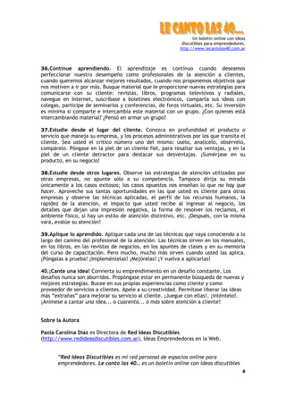 Un boletín online con ideas
                                                            discutibles para emprendedores.
                                                           http://www.lecantolas40.com.ar



36.Contínue     aprendiendo. El aprendizaje es contínuo cuando deseamos
perfeccionar nuestro desempeño como profesionales de la atención a clientes,
cuando queremos alcanzar mejores resultados, cuando nos proponemos objetivos que
nos motiven a ir por más. Busque material que le proporcione nuevas estrategias para
comunicarse con su cliente: revistas, libros, programas televisivos y radiales,
navegue en Internet, suscríbase a boletines electrónicos, comparta sus ideas con
colegas, participe de seminarios y conferencias, de foros virtuales, etc. Su inversión
es mínima si comparte e intercambia este material con un grupo. ¿Con quienes está
intercambiando material? ¿Pensó en armar un grupo?

37.Estudie desde el lugar del cliente. Conozca en profundidad el producto o
servicio que maneja su empresa, y los procesos administrativos por los que transita el
cliente. Sea usted el crítico número uno del mismo: úselo, analícelo, obsérvelo,
compárelo. Póngase en la piel de un cliente fiel, para resaltar sus ventajas, y en la
piel de un cliente detractor para destacar sus desventajas. ¡Sumérjase en su
producto, en su negocio!

38.Estudie desde otros lugares. Observe las estrategias de atención utilizadas por
otras empresas, no apunte sólo a su competencia. Tampoco dirija su mirada
únicamente a los casos exitosos; los casos opuestos nos enseñan lo que no hay que
hacer. Aproveche sus tantas oportunidades en las que usted es cliente para otras
empresas y observe las técnicas aplicadas, el perfil de los recursos humanos, la
rapidez de la atención, el impacto que usted recibe al ingresar al negocio, los
detalles que dejan una impresión negativa, la forma de resolver los reclamos, el
ambiente físico, si hay un estilo de atención distintivo, etc. ¡Después, con la misma
vara, evalúe su atención!

39.Aplique lo aprendido. Aplique cada una de las técnicas que vaya conociendo a lo
largo del camino del profesional de la atención. Las técnicas sirven en los manuales,
en los libros, en las revistas de negocios, en los apuntes de clases y en su memoria
del curso de capacitación. Pero mucho, mucho más sirven cuando usted las aplica.
¡Póngalas a prueba! ¡Impleméntelas! ¡Mejórelas! ¡Y vuelva a aplicarlas!

40.¡Cante una idea! Convierta su emprendimiento en un desafío constante. Los
desafíos nunca son aburridos. Propóngase estar en permanente búsqueda de nuevas y
mejores estrategias. Bucee en sus propias experiencias como cliente y como
proveedor de servicios a clientes. Apele a su creatividad. Permítase liberar las ideas
más “extrañas” para mejorar su servicio al cliente. ¡Juegue con ellas!. ¡inténtelo!.
¡Anímese a cantar una idea... o cuarenta... o más sobre atención a cliente!


Sobre la Autora

Paola Carolina Diaz es Directora de Red Ideas Discutibles
(http://www.redideasdiscutibles.com.ar), Ideas Emprendedoras en la Web.


       ”Red Ideas Discutibles es mi red personal de espacios online para
       emprendedores. Le canto las 40… es un boletín online con ideas discutibles
                                                                                          8
 