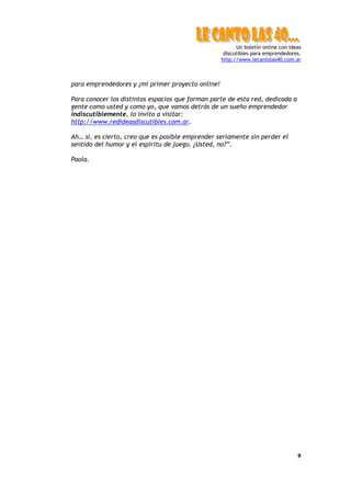 Un boletín online con ideas
                                                    discutibles para emprendedores.
                                                   http://www.lecantolas40.com.ar



para emprendedores y ¡mi primer proyecto online!

Para conocer los distintos espacios que forman parte de esta red, dedicada a
gente como usted y como yo, que vamos detrás de un sueño emprendedor
indiscutiblemente, lo invito a visitar:
http://www.redideasdiscutibles.com.ar.

Ah… sí, es cierto, creo que es posible emprender seriamente sin perder el
sentido del humor y el espíritu de juego. ¿Usted, no?”.

Paola.




                                                                                  9
 