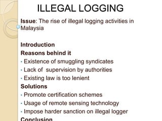 ILLEGAL LOGGING
Issue: The rise of illegal logging activities in
Malaysia

Introduction
Reasons behind it
• Existence of smuggling syndicates
• Lack of supervision by authorities
• Existing law is too lenient
Solutions
• Promote certification schemes
• Usage of remote sensing technology
• Impose harder sanction on illegal logger
 