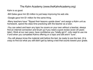 The Kahn Academy (www.theKahnAcademy.org)
Kahn is so good:
-Bill Gates gave him $3 million to just keep improving his web site.
-Google gave him $1 million for the same thing.
-Many teachers have “”flipped their lessons upside down” and assign a Kahn unit as
homework, spend the class time practicing with the teacher as a tutor.
-You can select and learn any topic he covers on your own without a teacher, always
find an internet connection and brush up if you need a quick review (even 20 years
later). Work at our own pace, have confidence you “totally got it”, only need to use me
if and when you completed Kahns offering on a topic and still aren't “sure”.
-You will always know the material cold before the test, be ready to ace the test. (It is
crazy to find out what you still didn't get by taking a test that counts toward your grade.
 