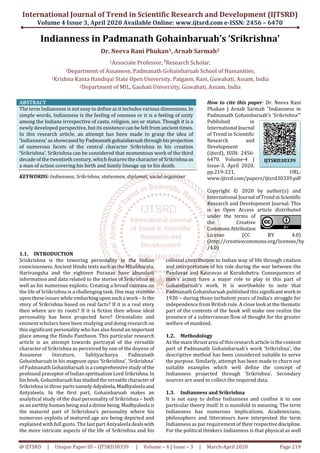 International Journal of Trend in Scientific Research and Development (IJTSRD)
Volume 4 Issue 3, April 2020 Available Online: www.ijtsrd.com e-ISSN: 2456 – 6470
@ IJTSRD | Unique Paper ID – IJTSRD30339 | Volume – 4 | Issue – 3 | March-April 2020 Page 219
Indianness in Padmanath Gohainbaruah’s ‘Srikrishna’
Dr. Neeva Rani Phukan1, Arnab Sarmah2
1Associate Professor, 2
Research Scholar,
1Department of Assamese, Padmanath Gohainbaruah School of Humanities,
1Krishna Kanta Handiqui State Open University, Patgaon, Rani, Guwahati, Assam, India
2Department of MIL, Gauhati University, Guwahati, Assam, India
ABSTRACT
The term Indianness is not easy to define as it includes various dimensions.In
simple words, Indianness is the feeling of oneness or it is a feeling of unity
among the Indians irrespective of caste, religion, sex or status. Though it is a
newly developed perspective, but its existence can be felt from ancient times.
In this research article, an attempt has been made to grasp the idea of
‘Indianness’ as showcasedby Padmanathgohainbaruahthroughhisprojection
of numerous facets of the central character Srikrishna in his creation
‘Srikrishna’. Srikrishna can be considered that momentous work of the third
decade of the twentieth century, which features the character of Srikrishna as
a man of action covering his birth and family lineage up to his death.
KEYWORDS: Indianness, Srikrishna, statesman, diplomat, social organizer
How to cite this paper: Dr. Neeva Rani
Phukan | Arnab Sarmah "Indianness in
Padmanath Gohainbaruah’s ‘Srikrishna’"
Published in
International Journal
of Trend in Scientific
Research and
Development
(ijtsrd), ISSN: 2456-
6470, Volume-4 |
Issue-3, April 2020,
pp.219-221, URL:
www.ijtsrd.com/papers/ijtsrd30339.pdf
Copyright © 2020 by author(s) and
International Journal ofTrendinScientific
Research and Development Journal. This
is an Open Access article distributed
under the terms of
the Creative
CommonsAttribution
License (CC BY 4.0)
(http://creativecommons.org/licenses/by
/4.0)
1.1. INTRODUCTION
Sriskrishna is the towering personality in the Indian
consciousness. Ancient Hindu texts such as the Mhabharata,
Harivangsha and the eighteen Puranas have abundant
information and data related to the stories of Srikrishna as
well as his numerous exploits. Creating a broad canvass on
the life of Sriikrishna is a challenging task. One may stumble
upon these issues while embarkinguponsucha work – Isthe
story of Srikrishna based on real facts? If it is a real story
then where are its roots? If it is fiction then whose ideal
personality has been projected here? Orientalists and
eminent scholars have been studying and doing research on
this significant personality who has also found an important
place among the Hindu Pantheon. This particular research
article is an attempt towards portrayal of the versatile
character of Srikrishna as perceived by one of the doyens of
Assamese literature, Sahityacharya Padmanath
Gohainbaruah in his magnum opus ‘Srikrishna’. ‘Srikrishna’
of Padmanath Gohainbaruah is a comprehensivestudyofthe
profound preceptorofIndianspiritualismLord Srikrishna.In
his book, Gohainbaruahhasstudiedtheversatilecharacterof
Srikrishna in three parts namelyAdyaleela,Madhyaleela and
Antyaleela. In the first part, Gohainbaruah makes an
analytical study of the dual personality of Srikrishna – both
as an earthly human being anda divine being.Madhyaleela is
the matured part of Srikrishna’s personality where his
numerous exploits of matured age are being depicted and
explained with full gusto. The last part Antyaleela dealswith
the more intricate aspects of the life of Srikrishna and his
colossal contribution to Indian way of life through citation
and interpretation of his role during the war between the
Pandavas and Kauravas at Kurukshetra. Consequences of
man’s action have a major role to play in this part of
Gohainbaruah’s work. It is worthwhile to note that
Padmanath Gohainbaruah published this significantwork in
1930 – during those turbulent years of India’s struggle for
independence from British rule. A close look at the thematic
part of the contents of the book will make one realize the
presence of a subterranean flow of thought for the greater
welfare of mankind.
1.2. Methodology
As the main thrust area of this research article is the content
part of Padmanath Gohainbaruah’s work ‘Srikrishna’, the
descriptive method has been considered suitable to serve
the purpose. Similarly, attempt has been made to churn out
suitable examples which well define the concept of
Indianness projected through ‘Srikrishna’. Secondary
sources are used to collect the required data.
1.3. Indianness and Srikrishna
It is not easy to define Indianness and confine it to one
particular theory itself. It is manifold in meaning. The term
Indianness has numerous implications. Academicians,
philosophers and litterateurs have interpreted the term
Indianness as par requirement of their respectivediscipline.
For the political thinkers Indianness is that physical as well
IJTSRD30339
 