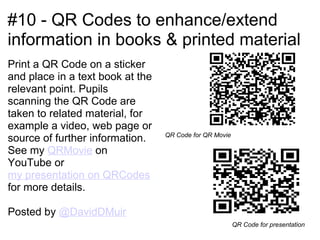 #10 - QR Codes to enhance/extend
information in books & printed material
Print a QR Code on a sticker
and place in a text book at the
relevant point. Pupils
scanning the QR Code are
taken to related material, for
example a video, web page or
                                  QR Code for QR Movie
source of further information.
See my QRMovie on
YouTube or
my presentation on QRCodes
for more details.

Posted by @DavidDMuir
                                                         QR Code for presentation
 