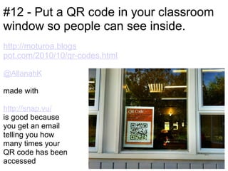 #12 - Put a QR code in your classroom
window so people can see inside.
http://moturoa.blogs
pot.com/2010/10/qr-codes.html

@AllanahK

made with

http://snap.vu/
is good because
you get an email
telling you how
many times your
QR code has been
accessed
 
