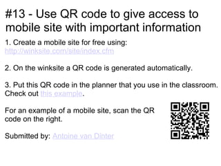 #13 - Use QR code to give access to
mobile site with important information
1. Create a mobile site for free using:
http://winksite.com/site/index.cfm

2. On the winksite a QR code is generated automatically.

3. Put this QR code in the planner that you use in the classroom.
Check out this example.

For an example of a mobile site, scan the QR
code on the right.

Submitted by: Antoine van Dinter
 