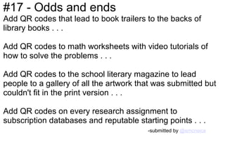 #17 - Odds and ends
Add QR codes that lead to book trailers to the backs of
library books . . .

Add QR codes to math worksheets with video tutorials of
how to solve the problems . . .

Add QR codes to the school literary magazine to lead
people to a gallery of all the artwork that was submitted but
couldn't fit in the print version . . .

Add QR codes on every research assignment to
subscription databases and reputable starting points . . .
                                         -submitted by @smcneice
 