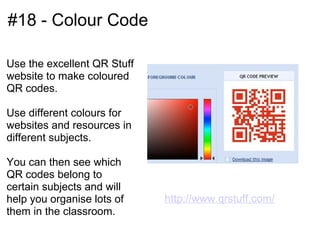 #18 - Colour Code

Use the excellent QR Stuff
website to make coloured
QR codes.

Use different colours for
websites and resources in
different subjects.

You can then see which
QR codes belong to
certain subjects and will
help you organise lots of    http://www.qrstuff.com/
them in the classroom.
 