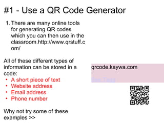 #1 - Use a QR Code Generator
1. There are many online tools
   for generating QR codes
   which you can then use in the
   classroom.http://www.qrstuff.c
   om/

All of these different types of
information can be stored in a      qrcode.kaywa.com
code:
 • A short piece of text            Bee Tagg
 • Website address
 • Email address
 • Phone number

Why not try some of these
examples >>
 
