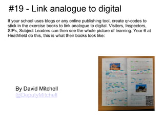#19 - Link analogue to digital
If your school uses blogs or any online publishing tool, create qr-codes to
stick in the exercise books to link analogue to digital. Visitors, Inspectors,
SIPs, Subject Leaders can then see the whole picture of learning. Year 6 at
Heathfield do this, this is what their books look like:




    By David Mitchell
    @DeputyMitchell
 