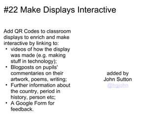 #22 Make Displays Interactive

Add QR Codes to classroom
displays to enrich and make
interactive by linking to:
 • videos of how the display
   was made (e.g. making
   stuff in technology);
 • Blogposts on pupils'
   commentaries on their        added by
   artwork, poems, writing;    John Sutton
 • Further information about    @hgjohn
   the country, period in
   history, person etc;
 • A Google Form for
   feedback.
 