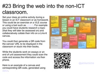 #23 Bring the web into the non-ICT
classroom.
Set your class an online activity during a
lesson in an ICT classroom or as homework.
This could be an exercise on a VLE course
or using a tool such as Lino-It. For example
you could have students research a topic
(that they will later be assessed on) and
collaboratively collate their info on a Lino-It
canvas.

You could then generate a QR code from
the canvas' URL to be displayed in the
classroom or stuck into their books.

While the students work on essays or an
end of unit assessment they could scan the
code and access the information via their
phone.
                                                  @jamesmichie
Here is an example of a canvas and
corresponding QR code, generated using
delivr.
 
