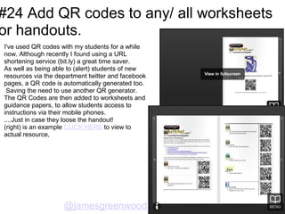 #24 Add QR codes to any/ all worksheets
or handouts.
I've used QR codes with my students for a while
now. Although recently I found using a URL
shortening service (bit.ly) a great time saver.
As well as being able to (alert) students of new
resources via the department twitter and facebook
pages, a QR code is automatically generated too.
 Saving the need to use another QR generator.
The QR Codes are then added to worksheets and
guidance papers, to allow students access to
instructions via their mobile phones.
....Just in case they loose the handout!
(right) is an example CLICK HERE to view to
actual resource,




                    @jamesgreenwood
 
