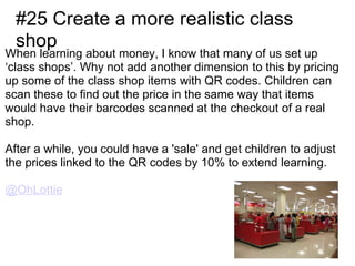 #25 Create a more realistic class
  shop
When learning about money, I know that many of us set up
‘class shops’. Why not add another dimension to this by pricing
up some of the class shop items with QR codes. Children can
scan these to find out the price in the same way that items
would have their barcodes scanned at the checkout of a real
shop.

After a while, you could have a 'sale' and get children to adjust
the prices linked to the QR codes by 10% to extend learning.

@OhLottie
 