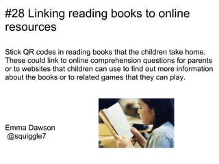 #28 Linking reading books to online
resources

Stick QR codes in reading books that the children take home.
These could link to online comprehension questions for parents
or to websites that children can use to find out more information
about the books or to related games that they can play.




Emma Dawson
@squiggle7                    Commons Wikimedia
 