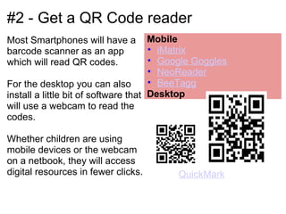 #2 - Get a QR Code reader
Most Smartphones will have a  Mobile
barcode scanner as an app              • iMatrix
which will read QR codes.              • Google Goggles
                                       • NeoReader
For the desktop you can also           • BeeTagg
install a little bit of software that  Desktop
will use a webcam to read the
codes.

Whether children are using
mobile devices or the webcam
on a netbook, they will access
digital resources in fewer clicks.        QuickMark
 
