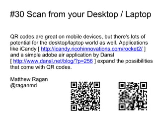 #30 Scan from your Desktop / Laptop

QR codes are great on mobile devices, but there's lots of
potential for the desktop/laptop world as well. Applications
like iCandy [ http://icandy.ricohinnovations.com/rocket2/ ]
and a simple adobe air application by Dansl
[ http://www.dansl.net/blog/?p=256 ] expand the possibilities
that come with QR codes.

Matthew Ragan
@raganmd
 
