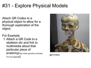#31 - Explore Physical Models

Attach QR Codes to a
physical object to allow for a
thorough exploration of the
object.

For Example
 1. Attach a QR Code to a
    skeleton etc and link to
    multimedia about that
    particular piece of
    anatomy(http://www.youtube.com/watc   @mrrobbo
    h?v=sV-e0qolrt8)
 