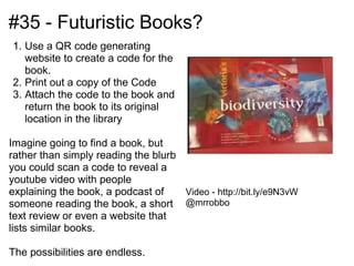 #35 - Futuristic Books?
1. Use a QR code generating
   website to create a code for the
   book.
2. Print out a copy of the Code
3. Attach the code to the book and
   return the book to its original
   location in the library

Imagine going to find a book, but
rather than simply reading the blurb
you could scan a code to reveal a
youtube video with people
explaining the book, a podcast of    Video - http://bit.ly/e9N3vW
someone reading the book, a short @mrrobbo
text review or even a website that
lists similar books.

The possibilities are endless.
 