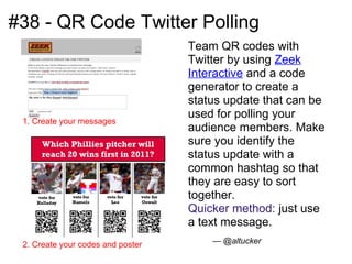 #38 - QR Code Twitter Polling
                                   Team QR codes with
                                   Twitter by using Zeek
                                   Interactive and a code
                                   generator to create a
                                   status update that can be
                                   used for polling your
 1. Create your messages
                                   audience members. Make
                                   sure you identify the
                                   status update with a
                                   common hashtag so that
                                   they are easy to sort
                                   together.
                                   Quicker method: just use
                                   a text message.
 2. Create your codes and poster       — @altucker
 