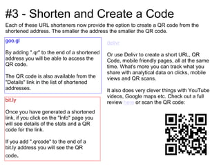 #3 - Shorten and Create a Code
Each of these URL shorteners now provide the option to create a QR code from the
shortened address. The smaller the address the smaller the QR code.
goo.gl                                      delivr
By adding ".qr" to the end of a shortened   Or use Delivr to create a short URL, QR
address you will be able to access the      Code, mobile friendly pages, all at the same
QR code.                                    time. What's more you can track what you
                                            share with analytical data on clicks, mobile
The QR code is also available from the      views and QR scans.
"Details" link in the list of shortened
addresses.                                  It also does very clever things with YouTube
                                            videos, Google maps etc. Check out a full
bit.ly                                      review here or scan the QR code:
Once you have generated a shortened
link, if you click on the "Info" page you
will see details of the stats and a QR
code for the link.

If you add ".qrcode" to the end of a
bit.ly address you will see the QR
code.
 