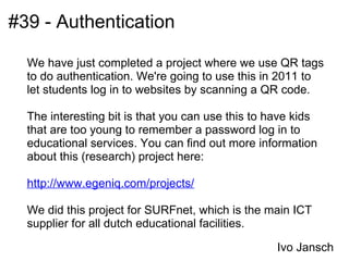 #39 - Authentication

  We have just completed a project where we use QR tags
  to do authentication. We're going to use this in 2011 to
  let students log in to websites by scanning a QR code.

  The interesting bit is that you can use this to have kids
  that are too young to remember a password log in to
  educational services. You can find out more information
  about this (research) project here:

  http://www.egeniq.com/projects/

  We did this project for SURFnet, which is the main ICT
  supplier for all dutch educational facilities.

                                                   Ivo Jansch
 