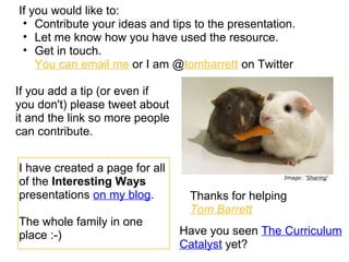If you would like to:
 • Contribute your ideas and tips to the presentation.
 • Let me know how you have used the resource.
 • Get in touch.
    You can email me or I am @tombarrett on Twitter

If you add a tip (or even if
you don't) please tweet about
it and the link so more people
can contribute.


I have created a page for all
                                                   Image: ‘Sharing‘
of the Interesting Ways
presentations on my blog.         Thanks for helping
                                  Tom Barrett
The whole family in one
place :-)                        Have you seen The Curriculum
                                 Catalyst yet?
 