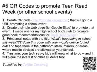 #5 QR Codes to promote Teen Read
Week (or other school events)
1. Create QR code (http://qrcode.kaywa.com) that will go to a
URL promoting a school event.
2. Create a simple web page (ie, Google Sites) to promote that
event. I made one for my high school book club to promote
good book recommendations for Teen Read Week.
3. Print small notes with the title: What's happening in school
this week??? Scan this code with your mobile device to find
out! and tape them in the bathroom stalls, mirrors, or areas
where mobile devices are allowed at your school.
4. Trust me, your tech savvy kids will know what to do -- and it
will pique the interest of other students too!

Submitted by Colette Cassinelli
 
