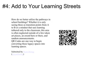 #4: Add to Your Learning Streets

   How do we better utilize the pathways in
   school buildings? Whether it is only
   seeing these as transition points from A
   to B or a mindset that sees learning
   tethered only to the classroom, this area
   is often neglected outside of a few token
   art pieces, an award here or there, and
   random announcements.
   QR Codes are one way to begin
   converting these legacy spaces into
   learning spaces.

   Submitted by Ryan Bretag
   (@ryanbretag)
 