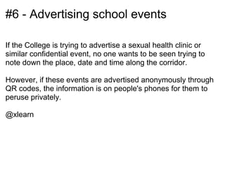 #6 - Advertising school events

If the College is trying to advertise a sexual health clinic or
similar confidential event, no one wants to be seen trying to
note down the place, date and time along the corridor.

However, if these events are advertised anonymously through
QR codes, the information is on people's phones for them to
peruse privately.

@xlearn
 