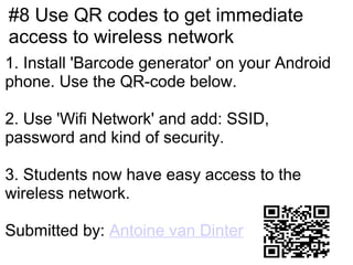 #8 Use QR codes to get immediate
access to wireless network
1. Install 'Barcode generator' on your Android
phone. Use the QR-code below.

2. Use 'Wifi Network' and add: SSID,
password and kind of security.

3. Students now have easy access to the
wireless network.

Submitted by: Antoine van Dinter
 