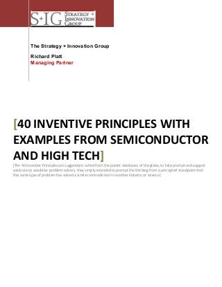 The Strategy + Innovation Group
Richard Platt
Managing Partner

[40 INVENTIVE PRINCIPLES WITH
EXAMPLES FROM SEMICONDUCTOR
AND HIGH TECH]
[The 40 Inventive Principles are suggestions culled from the patent databases of the globe, to help prompt and suggest
solutions to would be problem solvers, they simply intended to prompt the thinking from a principled standpoint that
this same type of problem has solved a similar contradiction in another industry or science]

 