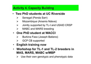 Activity 4. Capacity Building
•  Two PhD students at UC Riverside
      Senegal (Penda Sarr)
      Mozambique (Arsenio Ndeve)
      Jointly supported by TL-I and USAID CRSP
      MABC and MARS breeding
•  One PhD student at WACCI
      Burkina Faso (Joseph Batieno)
      GCP CB supported
•  English training now
•  Workshop for TL-1 and TL-2 breeders in
   MAS, MARS, MABC w/MBP
    Use their own genotypic and phenotypic data
 