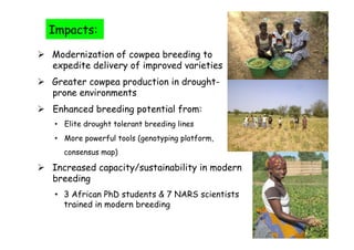 Impacts:

  Modernization of cowpea breeding to
   expedite delivery of improved varieties
  Greater cowpea production in drought-
   prone environments
  Enhanced breeding potential from:
   •  Elite drought tolerant breeding lines
   •  More powerful tools (genotyping platform,
      consensus map)

  Increased capacity/sustainability in modern
   breeding
   •  3 African PhD students & 7 NARS scientists
      trained in modern breeding
 