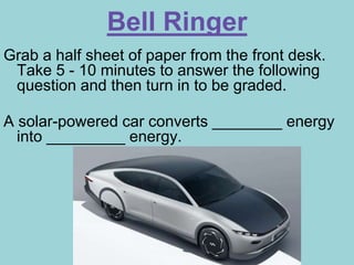 Bell Ringer
Grab a half sheet of paper from the front desk.
Take 5 - 10 minutes to answer the following
question and then turn in to be graded.
A solar-powered car converts ________ energy
into _________ energy.
 